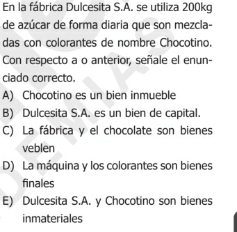 En la fábrica Dulcesita S.A. se utiliza 200kg
de azúcar de forma diaria que son mezcla-
das con colorantes de nombre Chocotino.
Con respecto a o anterior, señale el enun-
ciado correcto.
A) Chocotino es un bien inmueble
B) Dulcesita S.A. es un bien de capital.
C) La fábrica y el chocolate son bienes
veblen
D) La máquina y los colorantes son bienes
finales
E) Dulcesita S.A. y Chocotino son bienes
inmateriales