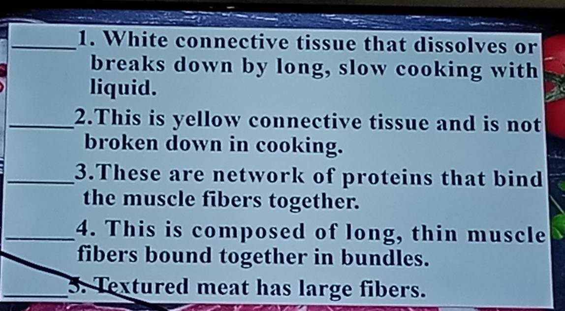 White connective tissue that dissolves or 
breaks down by long, slow cooking with 
liquid. 
_2.This is yellow connective tissue and is not 
broken down in cooking. 
_3.These are network of proteins that bind 
the muscle fibers together. 
_4. This is composed of long, thin muscle 
fibers bound together in bundles. 
_3. Textured meat has large fibers.