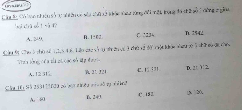 LAVA.EDU
Câu 8: Có bao nhiêu số tự nhiên có sáu chữ số khác nhau từng đôi một, trong đó chữ số 5 đứng ở giữa
hai chữ số 1 và 4?
A. 249. B. 1500. C. 3204. D. 2942.
Câu 9: Cho 5 chữ số 1, 2, 3, 4, 6. Lập các số tự nhiên có 3 chữ số đôi một khác nhau từ 5 chữ số đã cho.
Tính tổng của tất cả các số lập được.
A. 12 312. B. 21 321. C. 12 321. D. 21 312.
Câu 10: Số 253125000 có bao nhiêu ước số tự nhiên?
A. 160. B. 240. C. 180.
D. 120.