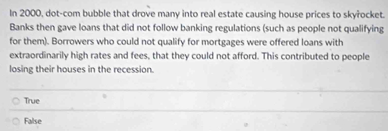 In 2000, dot-com bubble that drove many into real estate causing house prices to skyřocket.
Banks then gave loans that did not follow banking regulations (such as people not qualifying
for them). Borrowers who could not qualify for mortgages were offered loans with
extraordinarily high rates and fees, that they could not afford. This contributed to people
losing their houses in the recession.
True
False