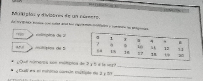 Múltiplos y divisores de un número. 
ACTIVIDAO: Bodea con color azul los siguientes múltipios y contesta las preguntas 
roje múltiplos de 2
azul múltiplos de 5
_ 
¿Qué números son múltipios de 2 y 5 a la vez? 
_ 
¿Cuill es el mínimo común múltipio de 2 y 5?