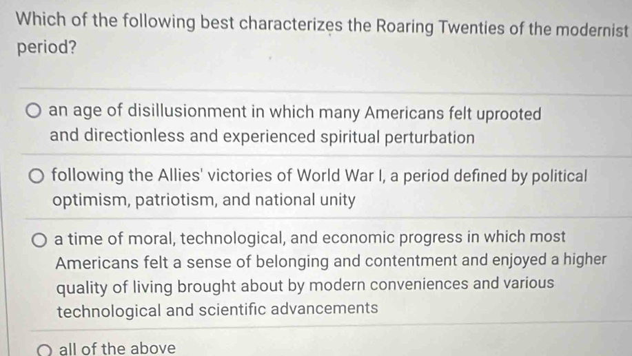 Which of the following best characterizes the Roaring Twenties of the modernist
period?
an age of disillusionment in which many Americans felt uprooted
and directionless and experienced spiritual perturbation
following the Allies' victories of World War I, a period defined by political
optimism, patriotism, and national unity
a time of moral, technological, and economic progress in which most
Americans felt a sense of belonging and contentment and enjoyed a higher
quality of living brought about by modern conveniences and various
technological and scientific advancements
all of the above