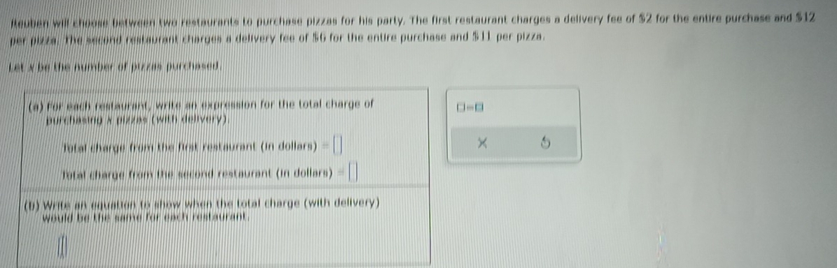 leuben will choose between two restaurants to purchase pizzas for his party. The first restaurant charges a delivery fee of $2 for the entire purchase and $12
per pizza. The second restaurant charges a delivery fee of $6 for the entire purchase and $11 per pizza. 
Let x be the number of pizzas purchased . 
(a) For each restaurant, write an expression for the total charge of
□ -□
purchasing x pizzas (with delivery) 
Total charge from the first restaurant (in dollars) =| 
× 5
Tatal charge from the second restaurant (in dollars) #
(b) Writs an equation to show when the total charge (with delivery) 
would be the same for each restaurant.