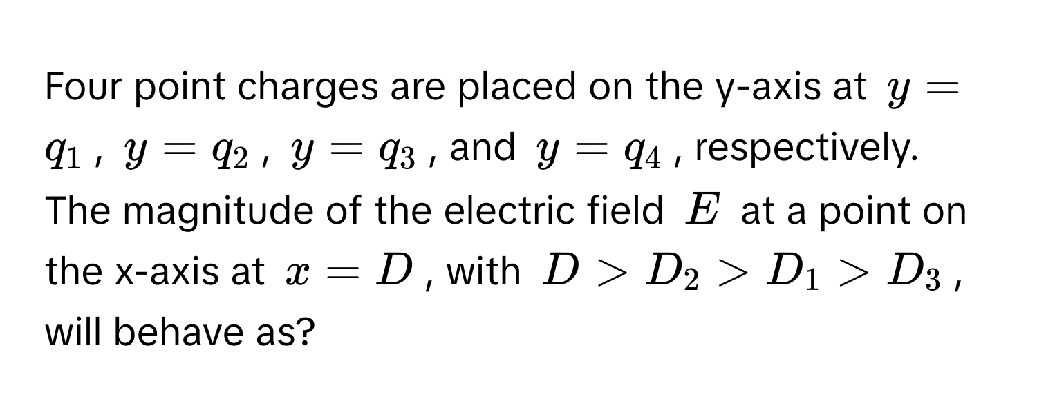 Four point charges are placed on the y-axis at  $y = q_1$, $y = q_2$, $y = q_3$, and $y = q_4$, respectively. The magnitude of the electric field $E$ at a point on the x-axis at $x = D$, with $D > D_2 > D_1 > D_3$, will behave as?