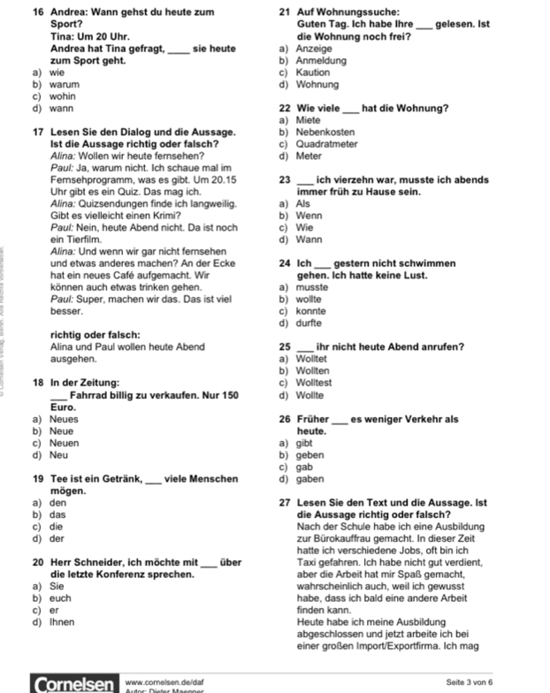 Andrea: Wann gehst du heute zum 21 Auf Wohnungssuche:
Sport? Guten Tag. Ich habe Ihre _gelesen. Ist
Tina: Um 20 Uhr. die Wohnung noch frei?
Andrea hat Tina gefragt _sie heute a) Anzeige
zum Sport geht. b) Anmeldung
a) wie c) Kaution
b) warum d) Wohnung
c) wohin
d) wann a) Miete 22 Wie viele _hat die Wohnung?
17 Lesen Sie den Dialog und die Aussage. b) Nebenkosten
lst die Aussage richtig oder falsch? c) Quadratmeter
Alina: Wollen wir heute fersehen? d) Meter
Paul: Ja, warum nicht. Ich schaue mal im
Fernsehprogramm, was es gibt. Um 20.15 23 _ich vierzehn war, musste ich abends
Uhr gibt es ein Quiz. Das mag ich. immer früh zu Hause sein
Alina: Quizsendungen finde ich langweilig. a) Als
Gibt es vielleicht einen Krimi? b) Wenn
Paul: Nein, heute Abend nicht. Da ist noch c) Wie
ein Tierfilm. d) Wann
Alina: Und wenn wir gar nicht fernsehen
und etwas anderes machen? An der Ecke 24 Ich_ gestern nicht schwimmen
hat ein neues Café aufgemacht. Wir gehen. Ich hatte keine Lust.
können auch etwas trinken gehen. a) musste
Paul: Super, machen wir das. Das ist viel b) wollte
besser. c) konnte
d) durfte
richtig oder falsch:
Alina und Paul wollen heute Abend 25 _ihr nicht heute Abend anrufen?
ausgehen. a) Wolitet
b) Woliten
18 In der Zeitung: c) Wolltest
_Fahrrad billig zu verkaufen. Nur 150 d) Wollte
Euro.
a) Neues 26 Früher _es weniger Verkehr als
b) Neue heute.
c) Neuen a) gibt
d) Neu b) geben
c) gab
19 Tee ist ein Getränk,_ viele Menschen d) gaben
mögen.
a) den 27 Lesen Sie den Text und die Aussage. Ist
b) das die Aussage richtig oder falsch?
c) die Nach der Schule habe ich eine Ausbildung
d) der zur Bürokauffrau gemacht. In dieser Zeit
hatte ich verschiedene Jobs, oft bin ich
20 Herr Schneider, ich möchte mit _über Taxi gefahren. Ich habe nicht gut verdient,
die letzte Konferenz sprechen. aber die Arbeit hat mir Spaß gemacht,
a) Sie wahrscheinlich auch, weil ich gewusst
b) euch habe, dass ich bald eine andere Arbeit
c) er finden kann.
d) Ihnen Heute habe ich meine Ausbildung
abgeschlossen und jetzt arbeite ich bei
einer großen Import/Exportfirma. Ich mag
Cornelsen www.cornelsen.de/daf Seite 3 von 6