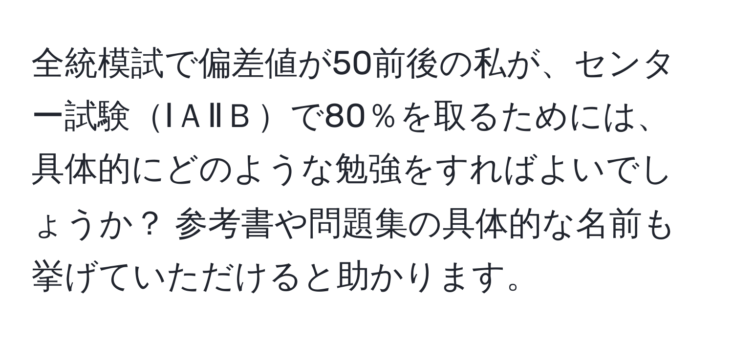 全統模試で偏差値が50前後の私が、センター試験ⅠＡⅡＢで80％を取るためには、具体的にどのような勉強をすればよいでしょうか？ 参考書や問題集の具体的な名前も挙げていただけると助かります。