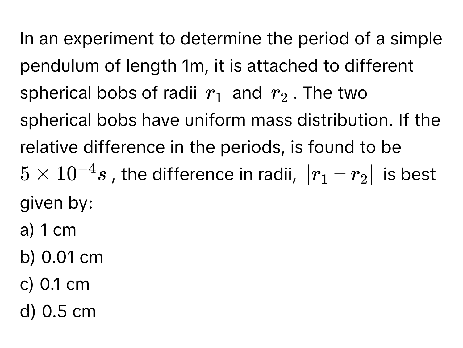 In an experiment to determine the period of a simple pendulum of length 1m, it is attached to different spherical bobs of radii $r_1$ and $r_2$. The two spherical bobs have uniform mass distribution. If the relative difference in the periods, is found to be $5 * 10^(-4) s$, the difference in radii, $|r_1 - r_2|$ is best given by:

a) 1 cm
b) 0.01 cm
c) 0.1 cm
d) 0.5 cm