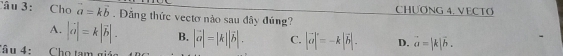 CHƯƠNG 4. VECTO
Câu 3: Cho vector a=kvector b. Đảng thức vectơ nào sau đây đúng?
A. |vector a|=k|vector b|. B. |vector a|=|k||vector b|. C. |vector a|^.=-k|vector b|. D. vector a=|k|vector b. 
Câ u 4 : Cho tam