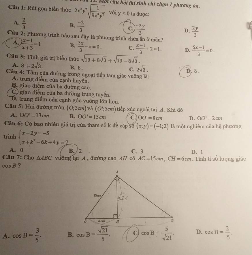 Mội cầu hỏi thí sình chỉ chọn 1 phương án.
Câu 1: Rút gọn biểu thức 2x^2y^2sqrt(frac 1)9x^4y^2 với y<0</tex> ta được:
A.  2/3 
B.  (-2)/3 
C.  (-2y)/3 
D.  2y/3 
Câu 2: Phương trình nào sau đây là phương trình chứa ẩn ở mẫu?
A.  (x-1)/x+3 =1 B.  5x/3 -x=0. C.  (x-1)/3 +2=1. D.  (5x-1)/3 =0.
Câu 3: Tính giá trị biểu thức sqrt(19+8sqrt 3)+sqrt(19-8sqrt 3).
A. 8+2sqrt(3). B. 6 .
C. 2sqrt(3). D. 8 .
Câu 4: Tâm của đường trong ngoại tiếp tam giác vuông là:
A. trung điểm của cạnh huyền.
B. giao điểm của ba đường cao.
C) giao điểm của ba đường trung tuyến.
D. trung điểm của cạnh góc vuông lớn hơn.
Câu 5: Hai đường tròn (0;3cm) và (O';5cm) tiếp xúc ngoài tại A. Khi đó
A. OO'=13cm B. OO'=15cm C. OO'=8cm D. OO'=2cm
Câu 6: Có bao nhiêu giá trị của tham số k để cặp số (x;y)=(-1;2) là một nghiệm của hệ phương
trình beginarrayl x-2y=-5 x+k^2-6k+4y=7endarray.
A. 0 B. / 2 C. 3 D. 1
Câu 7: Cho △ ABC vưồng tại A , đường cao AH có AC=15cm,CH=6cm. Tính tỉ số lượng giác
cos B ?
A. cos B= 3/5 . B. cos B= sqrt(21)/5 . C cos B= 5/sqrt(21) . D. cos B= 2/5 .