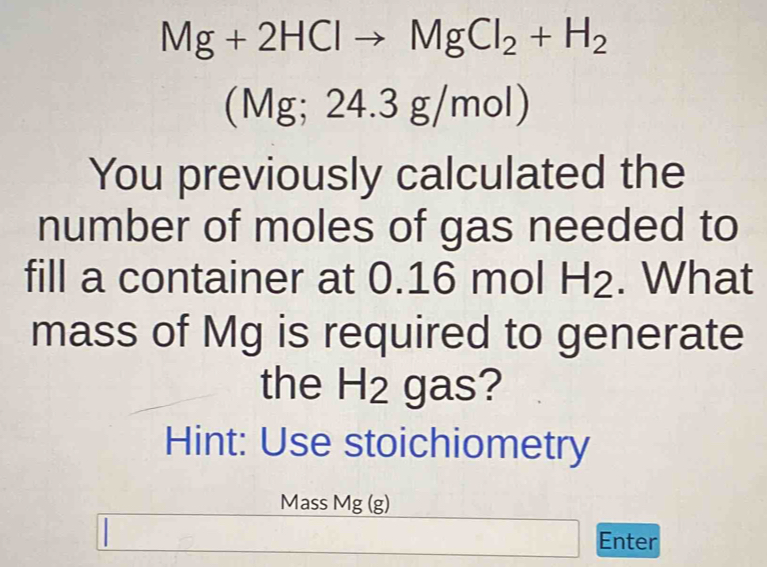 Mg+2HClto MgCl_2+H_2
(Mg;24.3g/mol)
You previously calculated the 
number of moles of gas needed to 
fill a container at 0.16 mol H2. What 
mass of Mg is required to generate 
the H2 gas? 
Hint: Use stoichiometry 
Mass Mg (g)
Enter