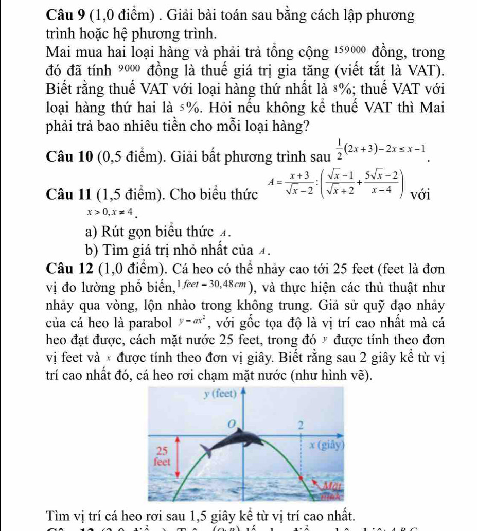 (1,0 điểm) . Giải bài toán sau bằng cách lập phương
trình hoặc hệ phương trình.
Mai mua hai loại hàng và phải trả tổng cộng 159000 đồng, trong
đó đã tính 9000 6 đồng là thuế giá trị gia tăng (viết tắt là VAT).
Biết rằng thuế VAT với loại hàng thứ nhất là 8%; thuế VAT với
loại hàng thứ hai là 5%. Hỏi nếu không kể thuế VAT thì Mai
phải trả bao nhiêu tiền cho mỗi loại hàng?
Câu 10 (0,5 điểm). Giải bất phương trình sau  1/2 (2x+3)-2x≤ x-1.
Câu 11 (1,5 điểm). Cho biểu thức A= (x+3)/sqrt(x)-2 :( (sqrt(x)-1)/sqrt(x)+2 + (5sqrt(x)-2)/x-4 ) với
x>0,x!= 4.
a) Rút gọn biểu thức 4.
b) Tìm giá trị nhỏ nhất của 4.
Câu 12 (1,0 điểm). Cá heo có thể nhảy cao tới 25 feet (feet là đơn
vị đo lường phổ biến, 1feet=30,48cm) , và thực hiện các thủ thuật như
nhảy qua vòng, lộn nhào trong không trung. Giả sử quỹ đạo nhảy
của cá heo là parabol y=ax^2 , với gốc tọa độ là vị trí cao nhất mà cá
heo đạt được, cách mặt nước 25 feet, trong đó ý được tính theo đơn
vị feet và × được tính theo đơn vị giây. Biết rằng sau 2 giây kể từ vị
trí cao nhất đó, cá heo rơi chạm mặt nước (như hình về).
Tìm vị trí cá heo rơi sau 1,5 giây kể từ vị trí cao nhất.