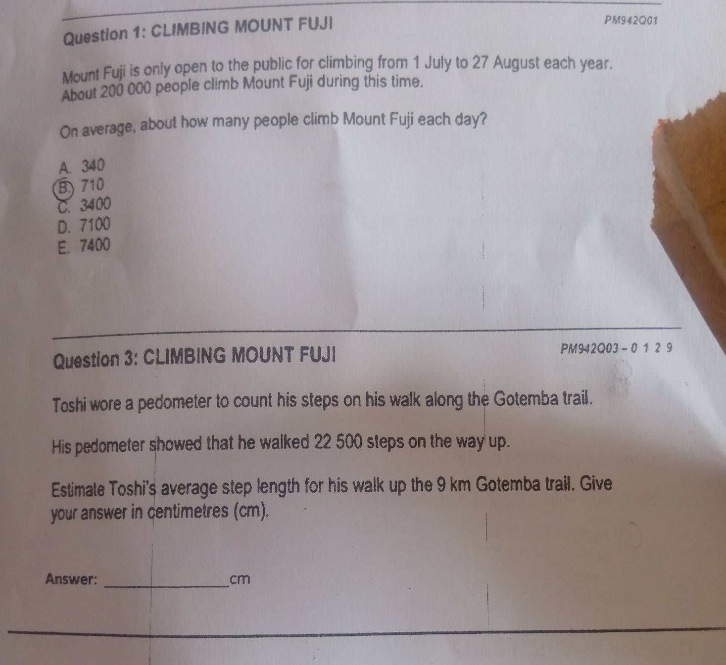 CLIMBING MOUNT FUJI
PM942Q01
Mount Fuji is only open to the public for climbing from 1 July to 27 August each year.
About 200 000 people climb Mount Fuji during this time.
On average, about how many people climb Mount Fuji each day?
A. 340
B) 710
C. 3400
D. 7100
E. 7400
Question 3: CLIMBING MOUNT FUJI PM942Q03-0 1 2 9
Toshi wore a pedometer to count his steps on his walk along the Gotemba trail.
His pedometer showed that he walked 22 500 steps on the way up.
Estimate Toshi's average step length for his walk up the 9 km Gotemba trail. Give
your answer in centimetres (cm).
Answer: _ cm
