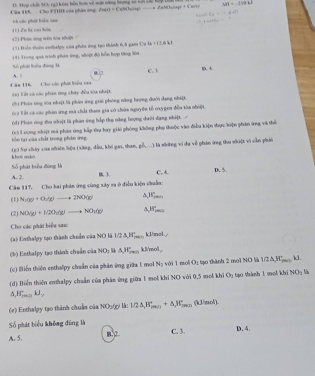D. Hợp chất S D=( g )  kém bên hơn về mặt năng lượng so với các hợp cht t
Câu 115, Cho PTHH của phân ứng Zn(r)+CuSO_4(aq)to ZnSO_4(aq)+Cu(s) △ H=-210kJ
và các phát biểu sau:
(1) Zn bị oxi hóa.
(2) Phân ứng trên tòa nhiệt.
(3) Biển thiên enthalpy của phản ứng tạo thành 6,4 gam Cu la+12,6kJ.
(4) Trong quá trình phản ứng, nhiệt độ hỗn hợp tăng lên.
Số phát biểu đũng là D. 4.
A. 1 B. 2 C. 3
Câu 116. Cho các phát biểu sau:
(a) Tất cá các phân ứng cháy đều tôa nhiệt.
(b) Phản ứng tóa nhiệt là phản ứng giải phóng năng lượng dưới dạng nhiệt.
(c) Tất cả các phân ứng mà chất tham gia có chứa nguyên tố oxygen đều tòa nhiệt.
(d) Phản ứng thu nhiệt là phản ứng hấp thụ năng lượng dưới dạng nhiệt.
(c) Lượng nhiệt mà phản ứng hấp thụ hay giải phóng không phụ thuộc vào điều kiện thực hiện phản ứng và thể
tồn tại của chất trong phản ứng.
(g) Sự cháy của nhiên liệu (xăng, dầu, khí gas, than, goverline 0,...) 0 là những ví dụ về phản ứng thu nhiệt vì cần phải
khơi mào
Số phát biểu đúng là
A. 2. B. 3. C. 4.
D. 5.
Câu 117. Cho hai phản ứng cùng xảy ra ở điều kiện chuẩn:
(1) N_2(g)+O_2(g)to 2NO(g)
H_r^((circ)H_(298(1))°
(2) NO(g)+1/2O_2)(g)to NO_2(g) △ _rH_(298(2))^o
Cho các phát biểu sau:
(a) Enthalpy tạo thành chuần của NO là 1/2△ _rH_(298(1))° kJ/mol.
(b) Enthalpy tạo thành chuẩn của NO_2 là △ _rH_(298(2))° kJ/mol.
(c) Biến thiên enthalpy chuẩn của phản ứng giữa 1 mol N_2 với 1 mol O_2 tạo thành 2 mol NO là 1/2△ _rH_(298(1))° kJ.
(d) Biến thiên enthalpy chuẩn của phản ứng giữa 1 mol khí NO với 0,5 mol khí O_2 tạo thành 1 mol khí NO_2 là
△ _rH_(298(2))°kJ._7
(e) Enthalpy tạo thành chuẩn ciaNO_2(g) là: 1/2△ _rH_(298(1))°+△ _rH_(298(2))° (kJ/mol).
Số phát biểu không đúng là
A. 5. B. 2.
C. 3. D. 4.