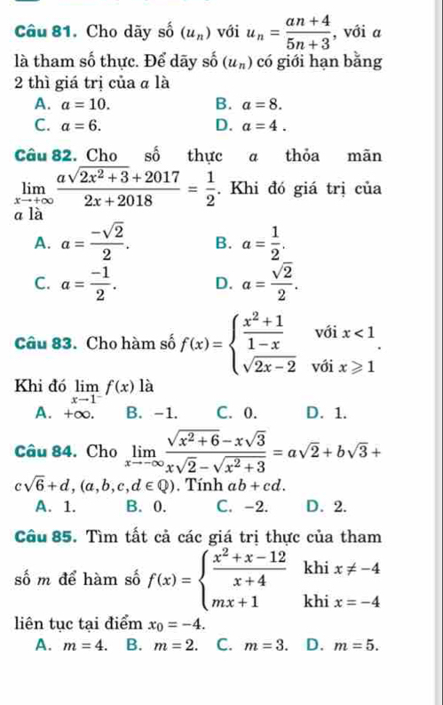 Cho dãy số (u_n) với u_n= (an+4)/5n+3  , với a
là tham số thực. Để dãy shat 0 (u_n) có giới hạn bằng
2 thì giá trị của α là
A. a=10. B. a=8.
C. a=6. D. a=4.
Câu 82. Cho số thực α thỏa mãn
limlimits _xto +∈fty  (asqrt(2x^2+3)+2017)/2x+2018 = 1/2 . Khi đó giá trị của
a là
A. a= (-sqrt(2))/2 . B. a= 1/2 .
C. a= (-1)/2 . a= sqrt(2)/2 .
D.
Câu 83. Cho hàm số f(x)=beginarrayl  (x^2+1)/1-x voix<1 sqrt(2x-2)voix≥slant 1endarray. .
Khi đó limlimits _xto 1^-f(x) là
A. +∞. B. -1. C. 0. D. 1.
Câu 84. Cho limlimits _xto -∈fty  (sqrt(x^2+6)-xsqrt(3))/xsqrt(2)-sqrt(x^2+3) =asqrt(2)+bsqrt(3)+
csqrt(6)+d,(a,b,c,d∈ Q). Tính ab+cd.
A. 1. B. 0. C. -2. D. 2.
Câu 85. Tìm tất cả các giá trị thực của tham
khi x!= -4
số m để hàm số f(x)=beginarrayl  (x^2+x-12)/x+4  mx+1endarray. khi x=-4
liên tục tại điểm x_0=-4.
A. m=4. B. m=2. C. m=3. D. m=5.