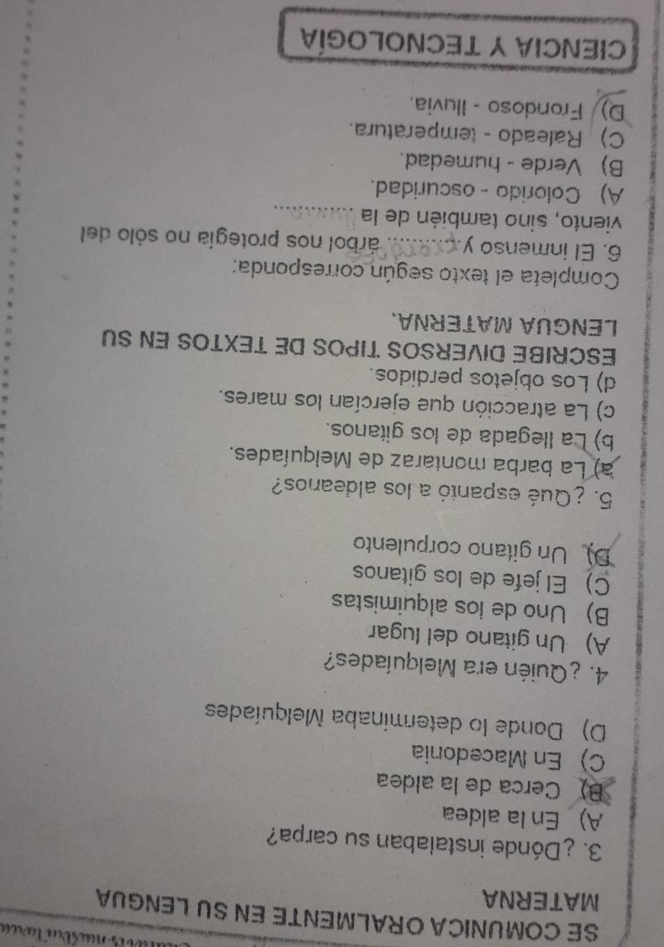 SE COMUNICA ORALMENTE EN SU LENGUA
MATERNA
3. ¿Dónde instalaban su carpa?
A) En la aldea
B) Cerca de la aldea
C) En Macedonia
D) Donde lo determinaba Melquíades
4. ¿Quién era Melquíades?
A) Un gitano del lugar
B) Uno de los alquimistas
C) El jefe de los gitanos
D Un gitano corpulento
5. ¿Qué espantó a los aldeanos?
a) La barba montaraz de Melquíades.
b) La llegada de los gitanos.
c) La atracción que ejercían los mares.
d) Los objetos perdidos.
ESCRIBE DIVERSOS TIPOS DE TEXTOS EN SU
LENGUA MATERÑA.
Completa el texto según corresponda:
6. El inmenso y_ árbol nos protegía no sólo del
viento, sino también de la_
A) Colorido - oscuridad.
B) Verde - humedad.
C) Raleado - temperatura.
D) Frondoso - Iluvia.
CIENCIA Y TECNOLOGÍA