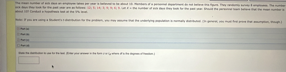 The mean number of sick days an employee takes per year is believed to be about 10. Members of a personnel department do not believe this figure. They randomly survey 8 employees. The number 
sick days they took for the past year are as follows: 12; 5; 14; 3; 9; 9; 6; 9. Let x= the number of sick days they took for the past year. Should the personnel team believe that the mean number is 
about 10? Conduct a hypothesis test at the 5% level. 
Note: If you are using a Student's t-distribution for the problem, you may assume that the underlying population is normally distributed. (In general, you must first prove that assumption, though.) 
* Part (s) 
Part (b) 
Part (c) 
Part (d) 
State the distribution to use for the test. (Enter your answer in the form z or fy where of is the degrees of freedom.)