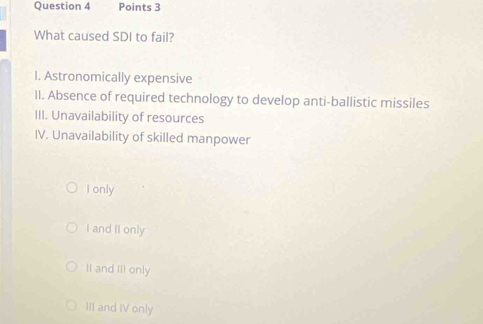 What caused SDI to fail?
I. Astronomically expensive
II. Absence of required technology to develop anti-ballistic missiles
III. Unavailability of resources
IV. Unavailability of skilled manpower
I only
I and II only
II and III only
III and IV only