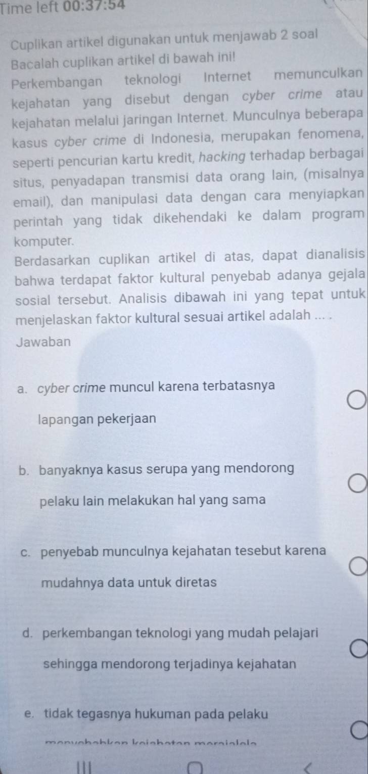 Time left 00:37:54 
Cuplikan artikel digunakan untuk menjawab 2 soal
Bacalah cuplikan artikel di bawah ini!
Perkembangan teknologi Internet memunculkan
kejahatan yang disebut dengan cyber crime atau
kejahatan melalui jaringan Internet. Munculnya beberapa
kasus cyber crime di Indonesia, merupakan fenomena,
seperti pencurian kartu kredit, hacking terhadap berbagai
situs, penyadapan transmisi data orang lain, (misalnya
email), dan manipulasi data dengan cara menyiapkan
perintah yang tidak dikehendaki ke dalam program
komputer.
Berdasarkan cuplikan artikel di atas, dapat dianalisis
bahwa terdapat faktor kultural penyebab adanya gejala
sosial tersebut. Analisis dibawah ini yang tepat untuk
menjelaskan faktor kultural sesuai artikel adalah ... .
Jawaban
a. cyber crime muncul karena terbatasnya
lapangan pekerjaan
b. banyaknya kasus serupa yang mendorong
pelaku lain melakukan hal yang sama
c. penyebab munculnya kejahatan tesebut karena
mudahnya data untuk diretas
d. perkembangan teknologi yang mudah pelajari
sehingga mendorong terjadinya kejahatan
e. tidak tegasnya hukuman pada pelaku
mɑnväböhken keishaten maraialala
111