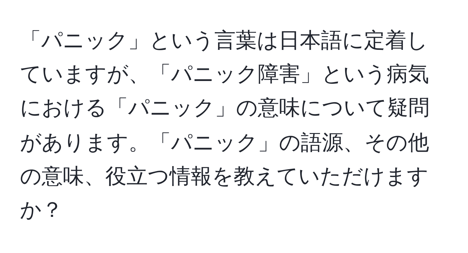 「パニック」という言葉は日本語に定着していますが、「パニック障害」という病気における「パニック」の意味について疑問があります。「パニック」の語源、その他の意味、役立つ情報を教えていただけますか？