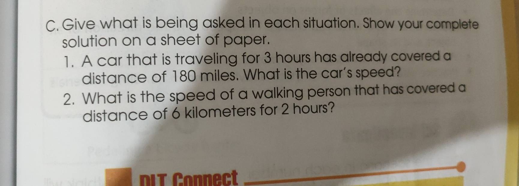 Give what is being asked in each situation. Show your complete 
solution on a sheet of paper. 
1. A car that is traveling for 3 hours has already covered a 
distance of 180 miles. What is the car's speed? 
2. What is the speed of a walking person that has covered a 
distance of 6 kilometers for 2 hours? 
DIT Connect 
_