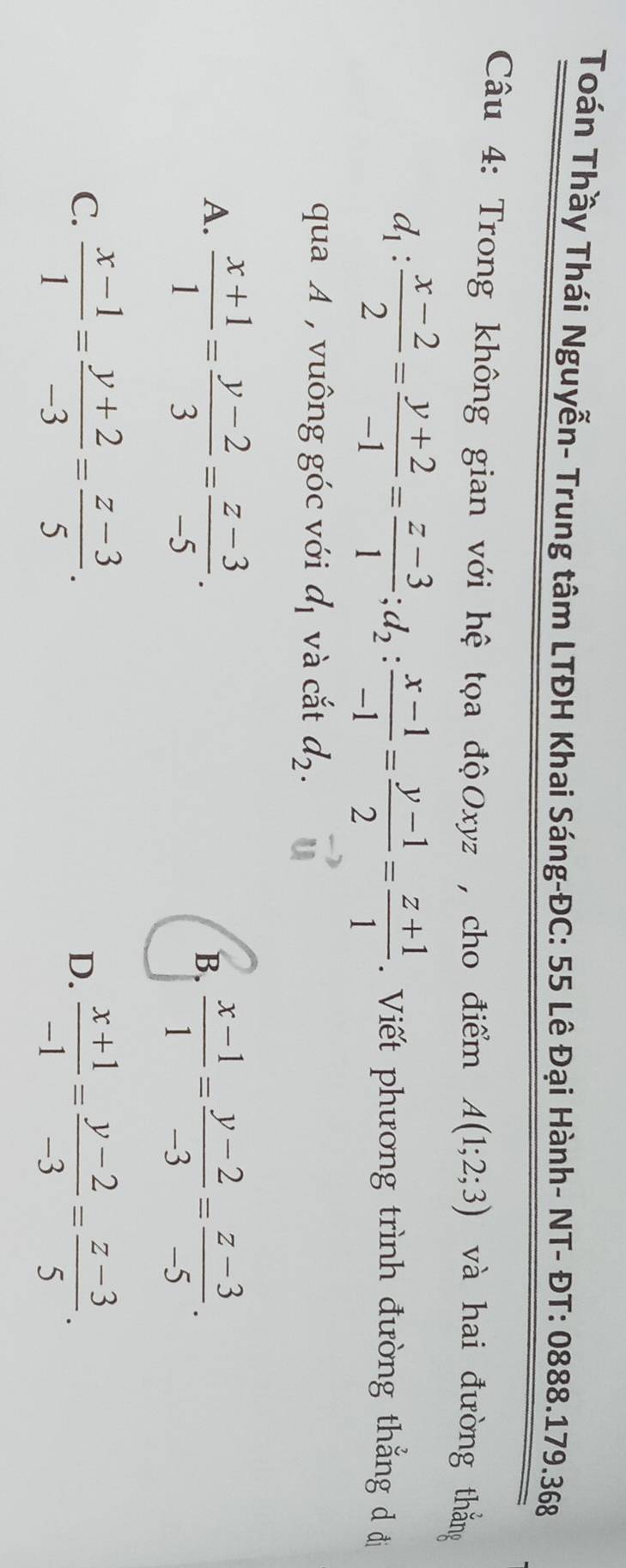 Toán Thầy Thái Nguyễn- Trung tâm LTĐH Khai Sáng-ĐC: 55 Lê Đại Hành- NT- ĐT: 0888.179.368
Câu 4: Trong không gian với hệ tọa độOxyz , cho điểm A(1;2;3) và hai đường thắng
d_1: (x-2)/2 = (y+2)/-1 = (z-3)/1 ; d_2: (x-1)/-1 = (y-1)/2 = (z+1)/1 . Viết phương trình đường thắng d đi
qua A , vuông góc với d_1 và cắt d_2.
A.  (x+1)/1 = (y-2)/3 = (z-3)/-5 .
B.  (x-1)/1 = (y-2)/-3 = (z-3)/-5 .
C.  (x-1)/1 = (y+2)/-3 = (z-3)/5 .  (x+1)/-1 = (y-2)/-3 = (z-3)/5 . 
D.