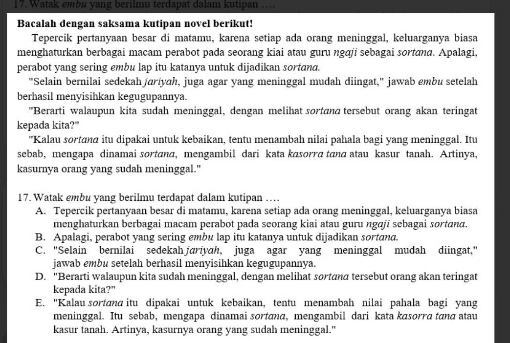 Watak embu yang berilmu terdapat dalam kutipan ….
Bacalah dengan saksama kutipan novel berikut!
Tepercik pertanyaan besar di matamu, karena setiap ada orang meninggal, keluarganya biasa
menghaturkan berbagai macam perabot pada seorang kiai atau guru ngɑji sebagai sortɑna. Apalagi,
perabot yang sering embu lap itu katanya untuk dijadikan sortana.
"Selain bernilai sedekah jariyah, juga agar yang meninggal mudah diingat," jawab embu setelah
berhasil menyisihkan kegugupannya.
"Berarti walaupun kita sudah meninggal, dengan melihat sortanα tersebut orang akan teringat
kepada kita?"
'Kalau sortanα itu dipakai untuk kebaikan, tentu menambah nilai pahala bagi yang meninggal. Itu
sebab, mengapa dinamai sortanα, mengambil dari kata kasorrα tanα atau kasur tanah. Artinya,
kasurnya orang yang sudah meninggal."
17. Watak embu yang berilmu terdapat dalam kutipan …
A. Tepercik pertanyaan besar di matamu, karena setiap ada orang meninggal, keluarganya biasa
menghaturkan berbagai macam perabot pada seorang kiai atau guru ngāji sebagai sortana.
B. Apalagi, perabot yang sering embu lap itu katanya untuk dijadikan sortand.
C. "Selain bernilai sedekah jariyah, juga agar yang meninggal mudah diingat,"
jawab embu setelah berhasil menyisihkan kegugupannya.
D. 'Berarti walaupun kita sudah meninggal, dengan melihat sortanα tersebut orang akan teringat
kepada kita?"
E. ''Kalau sortana itu dipakai untuk kebaikan, tentu menambah nilai pahala bagi yang
meninggal. Itu sebab, mengapa dinamai sortanα, mengambil dari kata kasorrα tanα atau
kasur tanah. Artinya, kasurnya orang yang sudah meninggal."