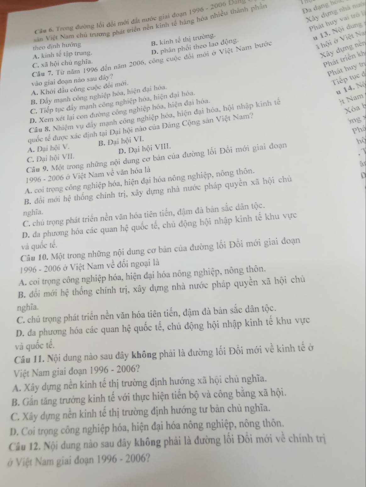 Cầu 6. Trong đường lối đổi mới đất nước giai đoạn 1996 - 2006 Dang
Sản Việt Nam chủ trương phát triển nền kinh tế hàng hóa nhiều thành phần
Đa dạng hoa,
Xây dựng nhà nưới
Phát huy vai trò lị
B. kinh tế thị trường.
u 13. Nội dung
D. phân phối theo lao động.
theo định hướng
A. kinh tế tập trung.
Câu 7. Từ năm 1996 đến năm 2006, công cuộc đổi mới ở Việt Nam bước
ã hội ở Việt Na
Xây dựng nền
C. xã hội chủ nghĩa.
Phát triển kh
Phát huy trị
vào giai đoạn nào sau đây?
Tiếp tục đ
A. Khởi đầu công cuộc đổi mới.
B. Dây mạnh công nghiệp hóa, hiện đại hóa.
u 14. Nộ
C. Tiếp tục đẩy mạnh công nghiệp hóa, hiện đại hóa.
Xa h
D. Xem xét lại con đường công nghiệp hóa, hiện đại hóa.
Câu 8. Nhiệm vụ đây mạnh công nghiệp hóa, hiện đại hóa, hội nhập kinh tế
t Nam
quốc tế được xác định tại Đại hội nào của Đảng Cộng sản Việt Nam?
jng x
Phá
A. Đại hội V. B. Đại hội VI.
hộ
.√
C. Đại hội VII. D. Đại hội VIII.
Câu 9. Một trong những nội dung cơ bản của đường lối Đổi mới giai đoạn
ār
1996 - 2006 ở Việt Nam về văn hóa là
A. coi trọng công nghiệp hóa, hiện đại hóa nông nghiệp, nông thôn.
B. đổi mới hệ thống chính trị, xây dựng nhà nước pháp quyền xã hội chủ
D
nghĩa.
C. chú trọng phát triển nền văn hóa tiên tiến, đậm đà bản sắc dân tộc.
D. đa phương hóa các quan hệ quốc tế, chủ động hội nhập kinh tế khu vực
và quốc tế.
Câu 10. Một trong những nội dung cơ bản của đường lối Đổi mới giai đoạn
1996 - 2006 ở Việt Nam về đối ngoại là
A. coi trọng công nghiệp hóa, hiện đại hóa nông nghiệp, nông thôn.
B. đổi mới hệ thống chính trị, xây dựng nhà nước pháp quyền xã hội chủ
nghĩa.
C. chú trọng phát triển nền văn hóa tiên tiến, đậm đà bản sắc dân tộc.
D. đa phương hóa các quan hệ quốc tế, chủ động hội nhập kinh tế khu vực
và quốc tế.
Câu 11. Nội dung nào sau dây không phải là đường lối Đổi mới về kinh tế ở
Việt Nam giai đoạn 1996 - 2006?
A. Xây dựng nền kinh tế thị trường định hướng xã hội chủ nghĩa.
B. Gắn tăng trưởng kinh tế với thực hiện tiến bộ và công bằng xã hội.
C. Xây dựng nền kinh tế thị trường định hướng tư bản chủ nghĩa.
D. Coi trọng công nghiệp hóa, hiện đại hóa nông nghiệp, nông thôn.
Câu 12. Nội dung nào sau đây không phải là đường lối Đổi mới về chính trị
ở Việt Nam giai đoạn 1996 - 2006?