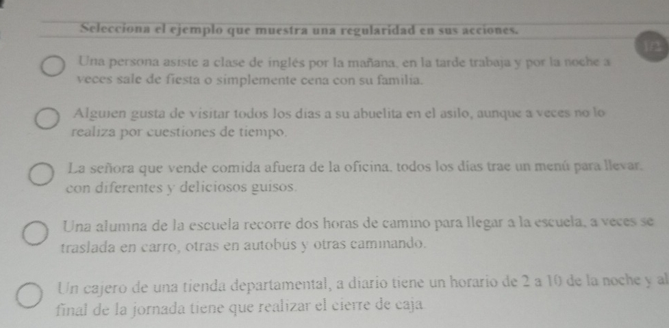 Selecciona el ejemplo que muestra una regularidad en sus acciones.
B
Una persona asiste a clase de inglés por la mañana, en la tarde trabaja y por la noche a
veces sale de fiesta o simplemente cena con su familia.
Alguien gusta de visitar todos los días a su abuelita en el asilo, aunque a veces no lo
realiza por cuestiones de tiempo.
La señora que vende comida afuera de la oficina, todos los días trae un menú para llevar,
con diferentes y deliciosos guisos.
Una alumna de la escuela recorre dos horas de camino para llegar a la escuela, a veces se
traslada en carro, otras en autobús y otras caminando.
Un cajero de una tienda departamental, a diarío tiene un horario de 2 a 10 de la noche y al
final de la jornada tiene que realizar el cierre de caja