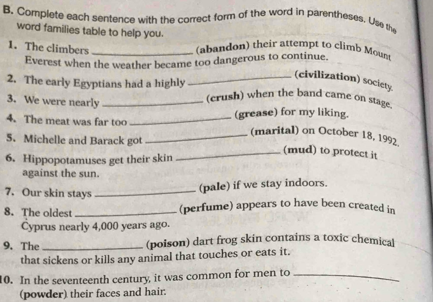 Complete each sentence with the correct form of the word in parentheses. Use the 
word families table to help you. 
1. The climbers _(abandon) their attempt to climb Mount 
Everest when the weather became too dangerous to continue. 
_(civilization) society 
2. The early Egyptians had a highly 
3. We were nearly_ 
(crush) when the band came on stage. 
(grease) for my liking. 
4. The meat was far too_ 
_(marital) on October 18, 1992. 
5. Michelle and Barack got 
_(mud) to protect it 
6. Hippopotamuses get their skin 
against the sun. 
7. Our skin stays_ 
(pale) if we stay indoors. 
8. The oldest_ 
(perfume) appears to have been created in 
Cyprus nearly 4,000 years ago. 
9. The _(poison) dart frog skin contains a toxic chemical 
that sickens or kills any animal that touches or eats it. 
10. In the seventeenth century, it was common for men to_ 
(powder) their faces and hair.