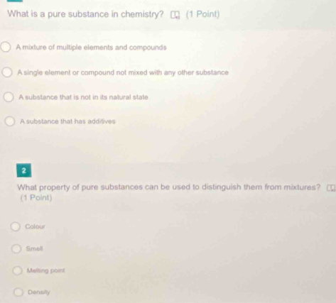 What is a pure substance in chemistry? (1 Point)
A mixture of multiple elements and compounds
A single element or compound not mixed with any other substance
A substance that is not in its natural state
A substance that has additives
2
What property of pure substances can be used to distinguish them from mixtures? 
(1 Point)
Colour
Smell
Melting point
Density