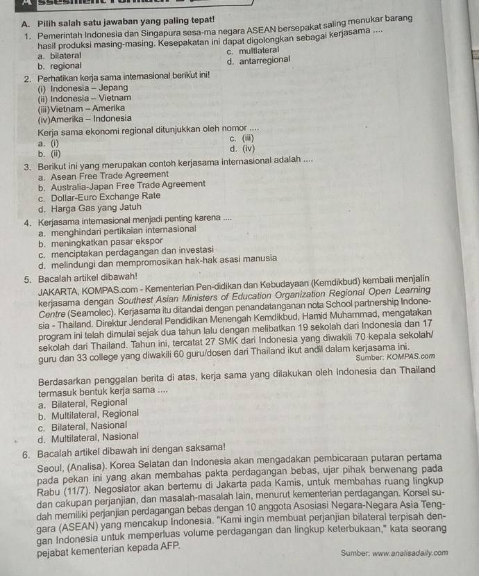 Pilih salah satu jawaban yang paling tepat!
1. Pemerintah Indonesia dan Singapura sesa-ma negara ASEAN bersepakat saling menukar barang
hasil produksi masing-masing. Kesepakatan ini dapat digolongkan sebagai kerjasama ....
a. bilateral c. multlateral
b. regional d. antarregional
2. Perhatikan kerja sama internasional berikut ini!
(i) Indonesia - Jepang
(ii) Indonesia - Vietnam
(iii)Vietnam - Amerika
(iv)Amerika - Indonesia
Kerja sama ekonomi regional ditunjukkan oleh nomor ....
a. (i) c. (iii)
b. (ii) d. (iv)
3. Berikut ini yang merupakan contoh kerjasama internasional adalah ....
a. Asean Free Trade Agreement
b. Australia-Japan Free Trade Agreement
c. Dollar-Euro Exchange Rate
d. Harga Gas yang Jatuh
4. Kerjasama interasional menjadi penting karena ....
a. menghindari pertikaian internasional
b. meningkatkan pasar ekspor
c. menciptakan perdagangan dan investasi
d. melindungi dan mempromosikan hak-hak asasi manusia
5. Bacalah artikel dibawah!
JAKARTA, KOMPAS.com - Kementerian Pen-didikan dan Kebudayaan (Kemdikbud) kembali menjalin
kerjasama dengan Southest Asian Ministers of Education Organization Regional Open Learning
Centre (Seamolec). Kerjasama itu ditandai dengan penandatanganan nota School partnership Indone-
sia - Thailand. Direktur Jenderal Pendidikan Menengah Kemdikbud, Hamid Muhammad, mengatakan
program ini telah dimulai sejak dua tahun lalu dengan melibatkan 19 sekolah dari Indonesia dan 17
sekolah dari Thailand. Tahun ini, tercatat 27 SMK dari Indonesia yang diwakili 70 kepala sekolah/
guru dan 33 college yang diwakili 60 guru/dosen dari Thailand ikut andil dalam kerjasama ini.
Sumber: KOMPAS.com
Berdasarkan penggalan berita di atas, kerja sama yang dilakukan oleh Indonesia dan Thailand
termasuk bentuk kerja sama ....
a. Bilateral, Regional
b. Multilateral, Regional
c. Bilateral, Nasional
d. Multilateral, Nasional
6. Bacalah artikel dibawah ini dengan saksama!
Seoul, (Analisa). Korea Selatan dan Indonesia akan mengadakan pembicaraan putaran pertama
pada pekan ini yang akan membahas pakta perdagangan bebas, ujar pihak berwenang pada
Rabu (11/7). Negosiator akan bertemu di Jakarta pada Kamis, untuk membahas ruang lingkup
dan cakupan perjanjian, dan masalah-masalah lain, menurut kementerian perdagangan. Korsel su-
dah memiliki perjanjian perdagangan bebas dengan 10 anggota Asosiasi Negara-Negara Asia Teng-
gara (ASEAN) yang mencakup Indonesia. "Kami ingin membuat perjanjian bilateral terpisah den-
gan Indonesia untuk memperluas volume perdagangan dan lingkup keterbukaan," kata seorang
pejabat kementerian kepada AFP.
Sumber: www.analisadaily.com
