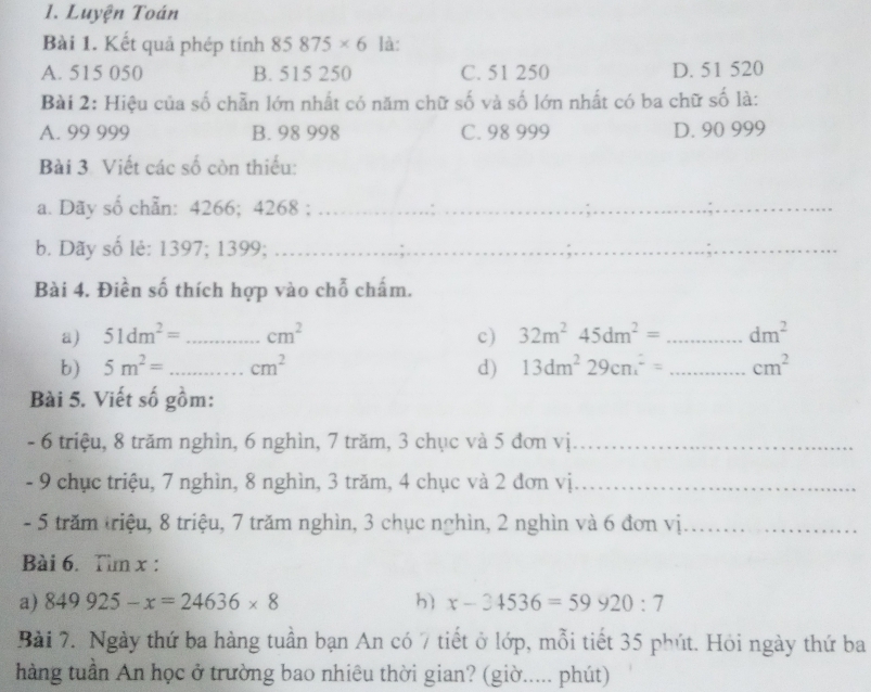 Luyện Toán
Bài 1. Kết quả phép tính 85875* 6 là:
A. 515 050 B. 515 250 C. 51 250 D. 51 520
Bài 2: Hiệu của số chẵn lớn nhất có năm chữ số và số lớn nhất có ba chữ số là:
A. 99 999 B. 98 998 C. 98 999 D. 90 999
Bài 3. Viết các số còn thiếu:
a. Dãy số chẵn: 4266; 4268;_
b. Dãy số lẻ: 1397; 1399;_
Bài 4. Điền số thích hợp vào chỗ chấm.
a) 51dm^2= _  cm^2 c) 32m^245dm^2= _  dm^2
b) 5m^2= _ cm^2 d) 13dm^229cm^2= _  cm^2
Bài 5. Viết số gồm:
- 6 triệu, 8 trăm nghìn, 6 nghìn, 7 trăm, 3 chục và 5 đơn vị_
- 9 chục triệu, 7 nghìn, 8 nghìn, 3 trăm, 4 chục và 2 đơn vị_
- 5 trăm triệu, 8 triệu, 7 trăm nghìn, 3 chục nghìn, 2 nghìn và 6 đơn vị._
Bài 6. Tìm x :
a) 849925-x=24636* 8 h x-34536=59920:7
Bài 7. Ngày thứ ba hàng tuần bạn An có 7 tiết ở lớp, mỗi tiết 35 phút. Hỏi ngày thứ ba
hàng tuần An học ở trường bao nhiêu thời gian? (giờ..... phút)