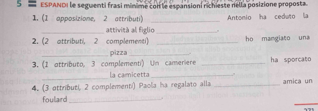 ESPANDI le seguenti frasi minime con le espansioni richieste nella posizione proposta. 
1. (1 apposizione, 2 attributi) _Antonio ha ceduto la 
_attività al figlio_ 。 
2. (2 attributi, 2 complementi) _ho mangiato una 
_pizza_ 
3. (1 attributo, 3 complementi) Un cameriere _ha sporcato 
_ 
la camicetta_ . 
4. (3 attributi, 2 complementi) Paola ha regalato alla _amica un 
_ 
foulard_ 
.