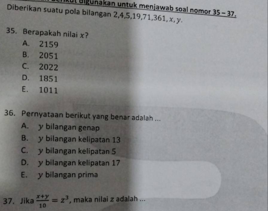 Kut ulgunakan untuk menjawab soal nomor 35-3 7.
Diberikan suatu pola bilangan 2, 4, 5, 19, 71, 361, x, y.
35. Berapakah nilai x?
A. 2159
B. 2051
C. 2022
D. 1851
E. 1011
36. Pernyataan berikut yang benar adalah ...
A. y bilangan genap
B. y bilangan kelipatan 13
C. y bilangan kelipatan 5
D. y bilangan kelipatan 17
E. y bilangan prima
37. Jika  (x+y)/10 =z^3 , maka nilai z adalah ...