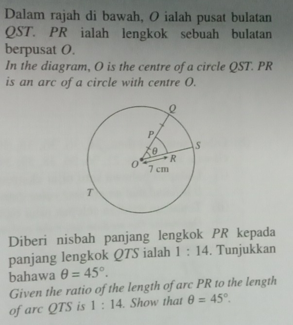 Dalam rajah di bawah, O ialah pusat bulatan
QST. PR ialah lengkok sebuah bulatan 
berpusat O. 
In the diagram, O is the centre of a circle QST. PR
is an arc of a circle with centre O. 
Diberi nisbah panjang lengkok PR kepada 
panjang lengkok QTS ialah 1:14. Tunjukkan 
bahawa θ =45°. 
Given the ratio of the length of arc PR to the length 
of arc QTS is 1:14. Show that θ =45°.