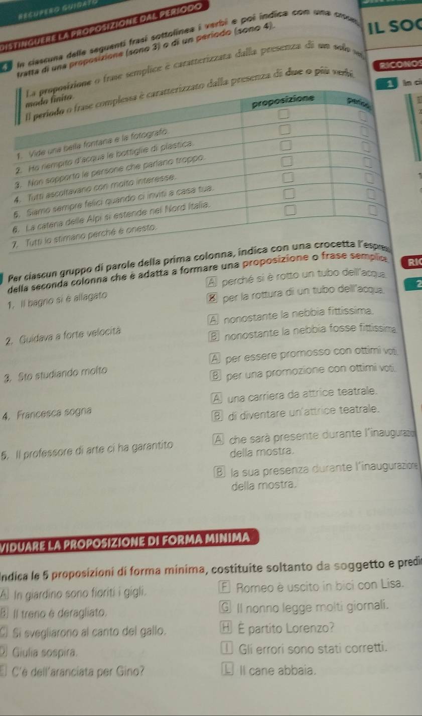 Distinguere la proposizione dal período
Ea la ciassuna delle seguentí frasí sottolínea i verbi e pol indica con una crsal
tratta di una proposizione (sono 3) o di un período (sono 4)
IL SO
RICONOS
cì
o frase semplice é caratterizzata dalla presenza de um solo s 
presenza di due o pis verá
I
Per cíascun gruppo di parole della prim
della seconda colonna che é adatta a formare una proposizioce
A perché si è rotto un tubo dell'acqua
1. Il bagno sí è allagato RI
É per la rottura di un tubo dell'acqua, 2
A nonostante la nebbia fittissima.
2. Guídava a forte velocitá
nonostante la nebbía fosse fittissima
A per essere promosso con ottimi vot
3. Sto studiando molto
per una promozione con ottimi voti
A una carriera da attrice teatrale.
4. Francesca sogna
⑧ di diventare un'attrice teatrale.
5. Il professore di arte cí ha garantito A che sarà presente durante l'inaugurazio
della mostra.
la sua presenza durante l'inauguraziore
della mostra.
VIDUARE LA PROPOSIZIONE DI FORMA MINIMA
Indica le 5 proposizioni di forma mínima, costituite soltanto da soggetto e predio
A In giardino sono fiorití i gigli. E Romeo è uscito in bici con Lisa.
E Il treno é deragliato. ⑥ Il nonno legge molti giornali.
Cí Sí svegliarono al canto del gallo. H É partito Lorenzo?
O Giulia sospira. I Gli errori sono stati corretti.
C'è dell'aranciata per Gino? L II cane abbaia.