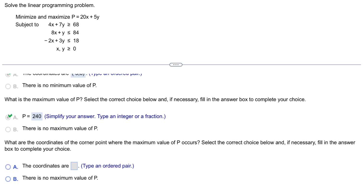 Solve the linear programming problem.
Minimize and maximize P=20x+5y
Subject to 4x+7y≥ 68
8x+y≤ 84
-2x+3y≤ 18
x, y≥ 0
A. ''
B. There is no minimum value of P.
What is the maximum value of P? Select the correct choice below and, if necessary, fill in the answer box to complete your choice.
A. P=240 (Simplify your answer. Type an integer or a fraction.)
B. There is no maximum value of P.
What are the coordinates of the corner point where the maximum value of P occurs? Select the correct choice below and, if necessary, fill in the answer
box to complete your choice.
A. The coordinates are □. (Type an ordered pair.)
B. There is no maximum value of P.