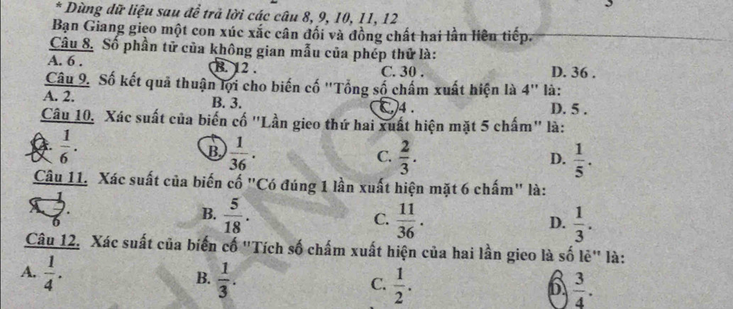 Dùng dữ liệu sau đề trả lời các câu 8, 9, 10, 11, 12
Bạn Giang gieo một con xúc xắc cân đối và đồng chất hai lần liên tiếp.
Câu 8. Số phần tử của không gian mẫu của phép thử là:
A. 6. B. 12. C. 30. D. 36.
Câu 9. Số kết quả thuận lợi cho biến cố ''Tổng số chấm xuất hiện là 4'' là:
A. 2. B. 3. ()4 . D. 5.
Câu 10. Xác suất của biến cố "Lần gieo thứ hai xuất hiện mặt 5 chấm" là:
 1/6 .
B  1/36 .
C.  2/3 .  1/5 . 
D.
Câu 11. Xác suất của biến cố "Có đúng 1 lần xuất hiện mặt 6 chấm" là:
B.  5/18 .
C.  11/36 .  1/3 . 
D.
Câu 12. Xác suất của biến cố "Tích số chấm xuất hiện của hai lần gieo là số lẻ" là:
A.  1/4 .
B.  1/3 .
C.  1/2 .  3/4 . 
D