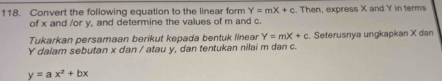 Convert the following equation to the linear form Y=mX+c. Then, express X and Y in terms
of x and /or y, and determine the values of m and c.
Tukarkan persamaan berikut kepada bentuk linear Y=mX+c. Seterusnya ungkapkan X dan
Y dalam sebutan x dan / atau y, dan tentukan nilai m dan c.
y=ax^2+bx