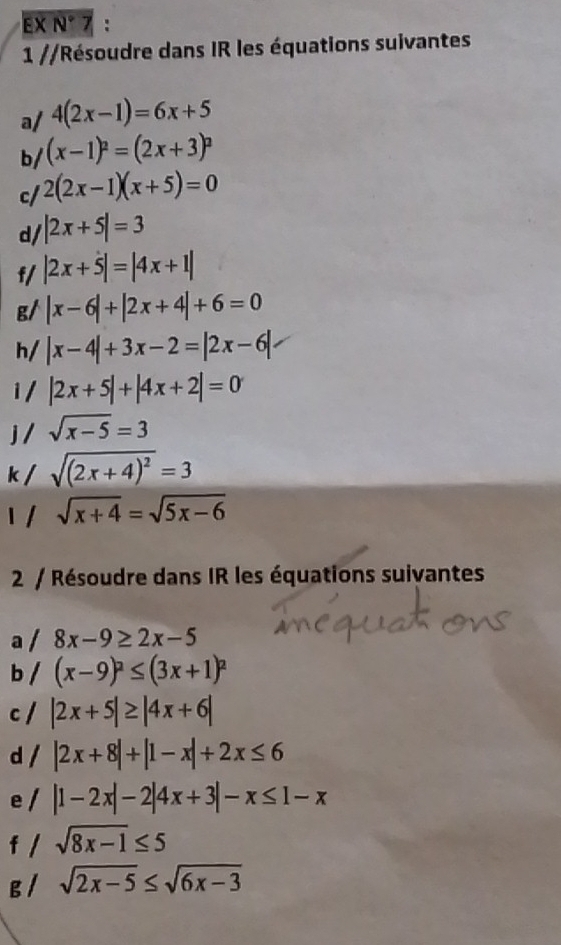 EX N°7 : 
1 //Résoudre dans IR les équations suivantes 
a/ 4(2x-1)=6x+5
b/ (x-1)^2=(2x+3)^2
c/ 2(2x-1)(x+5)=0
d/ |2x+5|=3
f/ |2x+5|=|4x+1|
g/ |x-6|+|2x+4|+6=0
h/ |x-4|+3x-2=|2x-6|
i/ |2x+5|+|4x+2|=0
sqrt(x-5)=3
k sqrt((2x+4)^2)=3
sqrt(x+4)=sqrt(5x-6)
2 / Résoudre dans IR les équations suivantes 
a / 8x-9≥ 2x-5
b / (x-9)^2≤ (3x+1)^2
c / |2x+5|≥ |4x+6|
d / |2x+8|+|1-x|+2x≤ 6
e / |1-2x|-2|4x+3|-x≤ 1-x
f / sqrt(8x-1)≤ 5
g / sqrt(2x-5)≤ sqrt(6x-3)