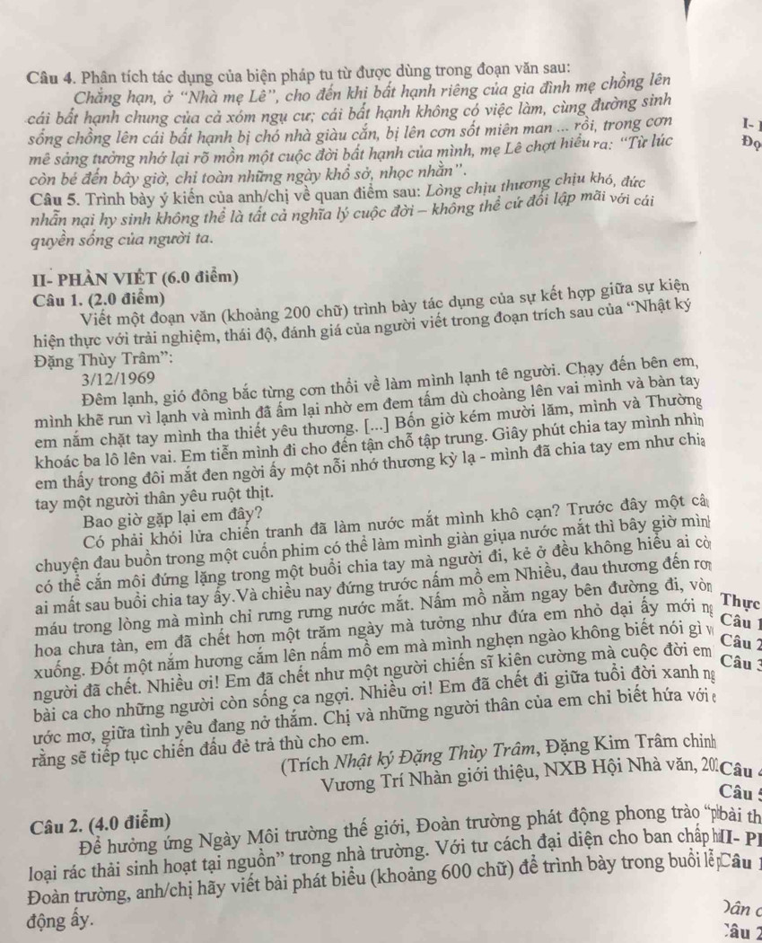 Phân tích tác dụng của biện pháp tu từ được dùng trong đoạn văn sau:
Chẳng hạn, ở “Nhà mẹ Lê”, cho đến khi bất hạnh riêng của gia đình mẹ chồng lên
cái bất hạnh chung của cả xóm ngụ cư; cái bất hạnh không có việc làm, cùng đường sinh
sống chồng lên cái bất hạnh bị chó nhà giàu cắn, bị lên cơn sốt miên man ... rồi, trong cơn I. ]
mê sảng tưởng nhớ lại rõ mồn một cuộc đời bất hạnh của mình, mẹ Lê chợt hiểu ra: “Từ lúc Đọ
còn bé đến bây giờ, chi toàn những ngày khổ sở, nhọc nhằn''.
Câu 5. Trình bảy ý kiến của anh/chị về quan điểm sau: Lòng chịu thương chịu khó, đức
nhẫn nại hy sinh không thể là tất cả nghĩa lý cuộc đời ~ không thể cứ đối lập mãi với cái
quyền sống của người ta.
II- PHÀN VIÉT (6.0 điểm)
Câu 1. (2.0 điểm)
Viết một đoạn văn (khoảng 200 chữ) trình bày tác dụng của sự kết hợp giữa sự kiện
hiện thực với trải nghiệm, thái độ, đánh giá của người viết trong đoạn trích sau của “Nhật ký
Đặng Thùy Trâm'':
3/12/1969
Đêm lạnh, gió đông bắc từng cơn thổi về làm mình lạnh tê người. Chạy đến bên em,
mình khẽ run vì lạnh và mình đã ấm lại nhờ em đem tấm dù choàng lên vai mình và bàn tay
em năm chặt tay mình tha thiết yêu thương. [...] Bốn giờ kém mười lăm, mình và Thường
khoác ba lô lên vai. Em tiễn mình đi cho đến tận chỗ tập trung. Giây phút chia tay mình nhìn
em thấy trong đôi mắt đen ngời ấy một nỗi nhớ thương kỳ lạ - mình đã chia tay em như chia
tay một người thân yêu ruột thịt.
Bao giờ gặp lại em đây?
Có phải khói lửa chiến tranh đã làm nước mắt mình khô cạn? Trước đây một câ
chuyện đau buồn trong một cuốn phim có thể làm mình giàn giua nước mắt thì bây giờ mình
có thể cắn mội đứng lặng trong một buổi chia tay mà người đi, kẻ ở đều không hiểu ai cờ
ai mất sau buồi chia tay ẩy.Và chiều nay đứng trước nấm mồ em Nhiều, đau thương đến rợ
máu trong lòng mà mình chỉ rưng rưng nước mắt. Nấm mồ nằm ngay bên đường đi, vòi
Câu 1
hoa chưa tàn, em đã chết hơn một trăm ngày mà tưởng như đứa em nhỏ dại ấy mới n
Thực
xuống. Đốt một năm hương cắm lên nấm mồ em mà mình nghẹn ngào không biết nói gì
người đã chết. Nhiều ơi! Em đã chết như một người chiến sĩ kiện cường mà cuộc đời em
Câu 2
Câu 3
bài ca cho những người còn sống ca ngợi. Nhiều ơi! Em đã chết đi giữa tuổi đời xanh ng
ước mơ, giữa tình yêu đang nở thắm. Chị và những người thân của em chỉ biết hứa với 
rằng sẽ tiếp tục chiến đầu đẻ trả thù cho em.
(Trích Nhật ký Đặng Thùy Trâm, Đặng Kim Trâm chỉnh
Vương Trí Nhàn giới thiệu, NXB Hội Nhà văn, 20 Câu
Câu !
Câu 2. (4.0 điểm)
Để hưởng ứng Ngày Môi trường thế giới, Đoàn trường phát động phong trào “pbài th
loại rác thải sinh hoạt tại nguồn'' trong nhà trường. Với tư cách đại diện cho ban chấp MI- Pi
Đoàn trường, anh/chị hãy viết bài phát biểu (khoảng 600 chữ) để trình bày trong buổi lễ Câu :
Dân c
động ấy.
Câu 2