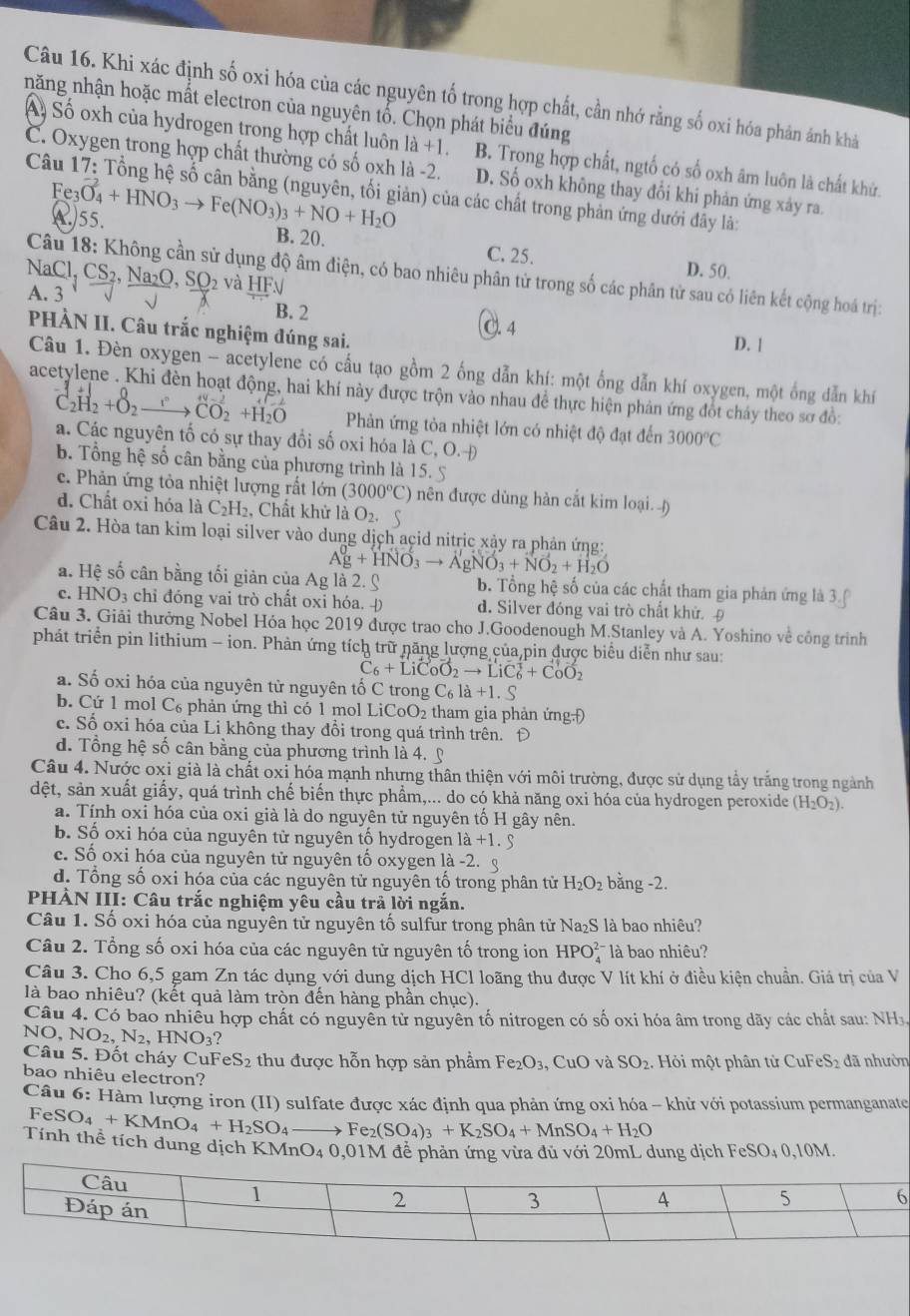 Khi xác định số oxi hóa của các nguyên tố trong hợp chất, cần nhớ rằng số oxi hóa phản ảnh khả
năng nhận hoặc mất electron của nguyên tố. Chọn phát biểu đúng
Á. Số oxh của hydrogen trong hợp chất luôn là +1 B. Trong hợp chất, ngtố có số oxh âm luôn là chất khử.
C. Oxygen trong hợp chất thường có số oxh là -2. D. Số oxh không thay đổi khi phản ứng xảy ra.
Fe_3 _3O_4+HNO_3to Fe(NO_3)_3+NO+H_2O
Câu 1 17 : Tổng hệ số cân bằng (nguyên, tối giản) của các chất trong phản ứng dưới đây là:
C)55.
B. 20. C. 25. D. 50.
Câu 18: Không cần sử dụng độ âm điện, có bao nhiêu phân tử trong số các phân tử sau có liên kết cộng hoá trị:
NaCl,CS_2,Na_2O,SO_2 và HF√
A. 3
B. 2 C. 4
PHÀN II. Câu trắc nghiệm đúng sai.
D. 1
Câu 1. Đèn oxygen - acetylene có cầu tạo gồm 2 ống dẫn khí: một ống dẫn khí oxygen, một ống dẫn khí
acetylene . Khi đèn hoạt động, hai khí này được trộn vào nhau để thực hiện phản ứng đốt cháy theo sơ đồ:
C_2H_2+O_2- xrightarrow I^nCO_2+H_2O Phản ứng tỏa nhiệt lớn có nhiệt độ đạt đến 3000°C
a. Các nguyên tố có sự thay đổi số oxi hóa là C, O,
b. Tổng hệ số cân bằng của phương trình là 15. 5
e. Phản ứng tỏa nhiệt lượng rất lớn (3000°C) nên được dùng hàn cắt kim loại. )
d. Chất oxi hóa là C_2 H. Chất khử là O_2.
Câu 2. Hòa tan kim loại silver vào dung dịch acid nitric xảy ra phản ứng:
Ag+HNO_3to AgNO_3+NO_2+H_2O
a. Hệ số cân bằng tối giản của Ag là 2. C b. Tổng hệ số của các chất tham gia phản ứng là 3
c. HNO_3 chỉ đóng vai trò chất oxi hóa. Đ d. Silver đóng vai trò chất khử. Đ
Câu 3. Giải thưởng Nobel Hóa học 2019 được trao cho J.Goodenough M.Stanley và A. Yoshino về công trình
phát triển pin lithium - ion. Phản ứng tích trữ năng lượng của,pin được biểu diễn như sau:
C_6+LiC_0O_2to LiC_6^(3+CoO_2)
a. Số oxi hóa của nguyên từ nguyên tố C trong C_6l+1.S
b. Cứ 1 mol C₆ phản ứng thì có 1 mol LiCoO_2 tham gia phản ứngĐ
c. Số oxi hóa của Li không thay đổi trong quá trình trên. Đ
d. Tổng hệ số cân bằng của phương trình là 4. ỹ
Câu 4. Nước oxi già là chất oxi hóa mạnh nhưng thân thiện với môi trường, được sử dụng tẩy trắng trong ngành
dệt, sản xuất giấy, quá trình chế biến thực phẩm,... do có khả năng oxi hóa của hydrogen peroxide (H_2O_2).
a. Tính oxi hóa của oxi già là do nguyên tử nguyên tổ H gây nên.
b. Số oxi hóa của nguyên tử nguyên tổ hydrogen 1a+1.9
c. Số oxi hóa của nguyên tử nguyên tổ oxygen 1a-2.
d. Tổng số oxi hóa của các nguyên tử nguyên tố trong phân tử H_2O_2 bằng -2.
PHÀN III: Câu trắc nghiệm yêu cầu trả lời ngắn.
Câu 1. Số oxi hóa của nguyên tử nguyên tố sulfur trong phân tử Na₂S là bao nhiêu?
Câu 2. Tổng số oxi hóa của các nguyên tử nguyên tố trong ion HPO là bao nhiêu?
Câu 3. Cho 6,5 gam Zn tác dụng với dung dịch HCl loãng thu được V lít khí ở điều kiện chuẩn. Giá trị của V
là bao nhiêu? (kết quả làm tròn đến hàng phần chục).
Câu 4. Có bao nhiều hợp chất có nguyên tử nguyên tố nitrogen có số oxi hóa âm trong dãy các chất sau: NH1.
NO,NO_2,N_2,HNO_3?
Câu 5. Đốt cháy CuF eS_2 thu được hỗn hợp sản phẩm Fe_2O_3. CuC 0 và SO_2 Hỏ i một phân từ CuF eS_2 đã nhườn
bao nhiêu electron?
Câu 6: Hàm lượng iron (II) sulfate được xác định qua phản ứng oxi hóa - khử với potassium permanganate
FeSO_4+KMnO_4+H_2SO_4to Fe_2(SO_4)_3+K_2SO_4+MnSO_4+H_2O
Tính thể tích dung dịch Kỉ MnO_40,01N M để phản ứng vừa đủ với 20mL dung dịch FeSO₄ 0,10M.