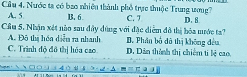 Nước ta có bao nhiêu thành phố trực thuộc Trung ương?
A. 5 B. 6 C. 7 D. 8
Câu 5. Nhận xét nào sau đây dúng với đặc diểm đô thị hóa nước ta?
A. Đô thị hóa diễn ra nhanh B. Phân bố đô thị không đều
C. Trình độ đô thị hóa cao D. Dân thành thị chiểm tỉ lệ cao.