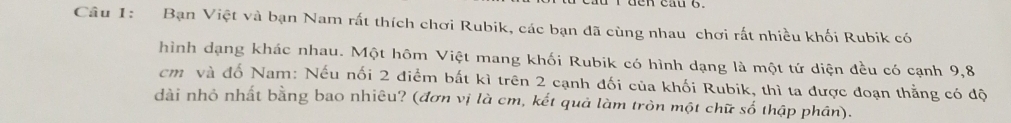 Bạn Việt và bạn Nam rất thích chơi Rubik, các bạn đã cùng nhau chơi rất nhiều khối Rubik có 
hình dạng khác nhau. Một hôm Việt mang khối Rubik có hình dạng là một tứ diện đều có cạnh 9,8
cm và đố Nam: Nếu nối 2 điểm bắt kì trên 2 cạnh đối của khối Rubik, thì ta được đoạn thẳng có độ 
dài nhỏ nhất bằng bao nhiêu? (đơn vị là cm, kết quả làm tròn một chữ số thập phân).