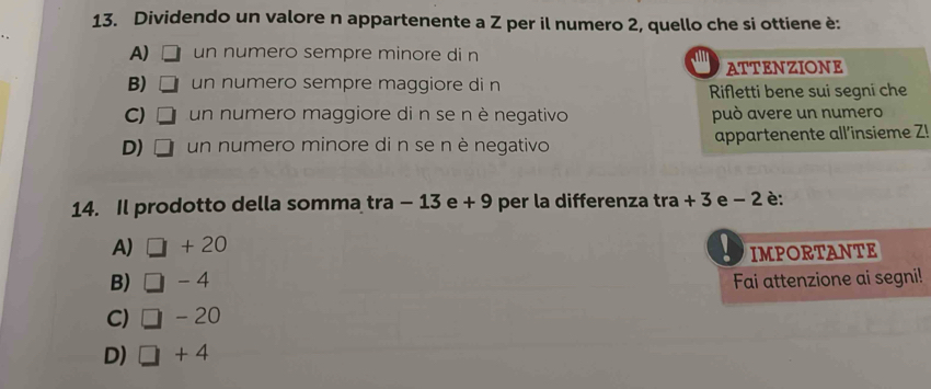 Dividendo un valore n appartenente a Z per il numero 2, quello che si ottiene è:
A) un numero sempre minore di n al ATTENZIONE
B) un numero sempre maggiore di n Rifletti bene sui segni che
C) un numero maggiore di n se nè negativo può avere un numero
D) un numero minore di n se nè negativo appartenente all'insieme Z!
14. Il prodotto della somma tra − 13 e + 9 per la differenza tra + 3 e − 2 è:
A) + 20
IMPORTANTE
B) - 4 Fai attenzione ai segni!
C) - 20
D) □ +4