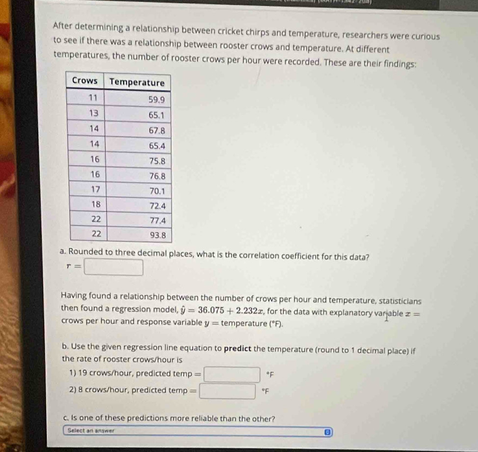 After determining a relationship between cricket chirps and temperature, researchers were curious 
to see if there was a relationship between rooster crows and temperature. At different 
temperatures, the number of rooster crows per hour were recorded. These are their findings: 
a. Rounded to three decimal places, what is the correlation coefficient for this data?
r=□
Having found a relationship between the number of crows per hour and temperature, statisticians 
then found a regression model, hat y=36.075+2.232x , for the data with explanatory var able x=
crows per hour and response variable y= temperature (°F). 
b. Use the given regression line equation to predict the temperature (round to 1 decimal place) if 
the rate of rooster crows/ hour is 
1) 19 crows/hour, predicted temp =□°F
2) 8 crows/hour, predicted temp =□° F
c. Is one of these predictions more reliable than the other? 
Select an answer
