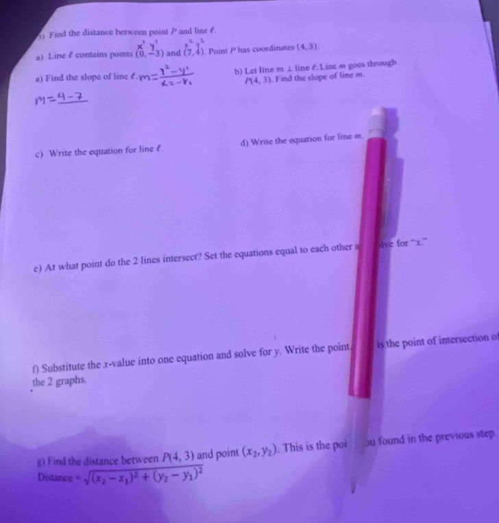 Find the distance between point P and line f. 
a) Line ? contains points (0,-3) and (7,4). Point P has coordinates (4,3). 
a) Find the slope of line £. b) Let line m ⊥line £. Line m goes through
P(4,3). Find the slope of line m. 
c) Write the equation for line l. d) Write the equation for line m. 
e) At what point do the 2 lines intersect? Set the equations equal to each other a Ive for “ x.” 
f) Substitute the . x -value into one equation and solve for y. Write the point is the point of intersection o 
the 2 graphs. 
g) Find the distance between P(4,3) and point (x_2,y_2). This is the poi bu found in the previous step. 
Distance =sqrt((x_2)-x_1)^2+(y_2-y_1)^2