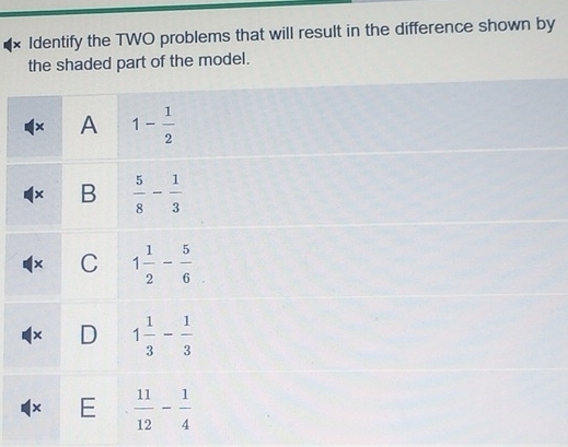 × Identify the TWO problems that will result in the difference shown by
the shaded part of the model.
× A 1- 1/2 
× B  5/8 - 1/3 
× C 1 1/2 - 5/6 
× D 1 1/3 - 1/3 
E  11/12 - 1/4 