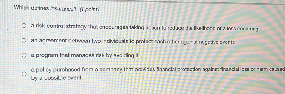 Which defines insurance? (1 point)
a risk control strategy that encourages taking action to reduce the likelihood of a loss occurring.
an agreement between two individuals to protect each other against negative events
a program that manages risk by avoiding it
a policy purchased from a company that provides financial protection against financial loss or harm caused
by a possible event