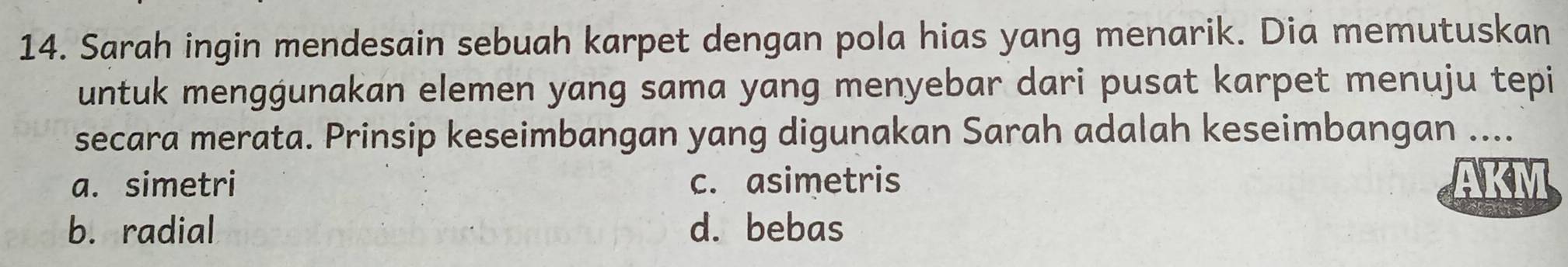 Sarah ingin mendesain sebuah karpet dengan pola hias yang menarik. Dia memutuskan
untuk menggunakan elemen yang sama yang menyebar dari pusat karpet menuju tepi
secara merata. Prinsip keseimbangan yang digunakan Sarah adalah keseimbangan ....
a. simetri c. asimetris AKM
b. radial d. bebas